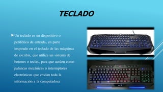 TECLADO
Un teclado es un dispositivo o
periférico de entrada, en parte
inspirado en el teclado de las máquinas
de escribir, que utiliza un sistema de
botones o teclas, para que actúen como
palancas mecánicas o interruptores
electrónicos que envían toda la
información a la computadora
 