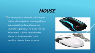 MOUSE
Es un dispositivo apuntador utilizado para
facilitar el manejo de un entorno gráfico en
una computadora .Generalmente está
fabricado en plástico, y se utiliza con una
de las manos .Detecta su movimiento
relativo en dos dimensiones por la
superficie plana en la que se apoya
 