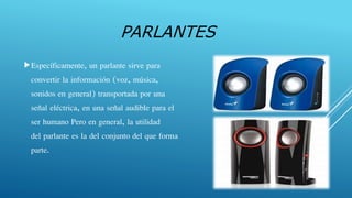 PARLANTES
Específicamente, un parlante sirve para
convertir la información (voz, música,
sonidos en general) transportada por una
señal eléctrica, en una señal audible para el
ser humano Pero en general, la utilidad
del parlante es la del conjunto del que forma
parte.
 