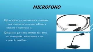 MICROFONO
Es un aparato que esta conectado al computador
y tiene la entrada de voz en unos audífonos a
solamente el micrófono en si.
Dispositivo que permite introducir datos por la
voz al computador, incluso ordenar a este
a través del micrófono.
 