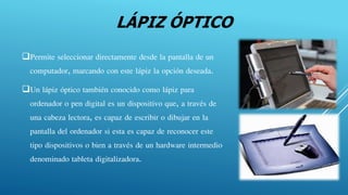 LÁPIZ ÓPTICO
Permite seleccionar directamente desde la pantalla de un
computador, marcando con este lápiz la opción deseada.
Un lápiz óptico también conocido como lápiz para
ordenador o pen digital es un dispositivo que, a través de
una cabeza lectora, es capaz de escribir o dibujar en la
pantalla del ordenador si esta es capaz de reconocer este
tipo dispositivos o bien a través de un hardware intermedio
denominado tableta digitalizadora.
 