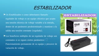 ESTABILIZADOR
Un Estabilizador o como deberíamos llamarlo
regulador de voltaje es un equipo eléctrico que acepta
una tensión eléctrica de voltaje variable a la entrada,
dentro de un parámetro predeterminado y mantiene a la
salida una tensión constante (regulada).
Los beneficios múltiples de un regulador de voltaje son
constantes si se siguen ciertos parámetros:
Funcionamiento permanente de su equipo y precaver de
variación de voltaje.
 