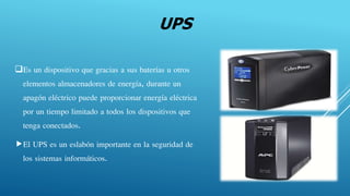 UPS
Es un dispositivo que gracias a sus baterías u otros
elementos almacenadores de energía, durante un
apagón eléctrico puede proporcionar energía eléctrica
por un tiempo limitado a todos los dispositivos que
tenga conectados.
El UPS es un eslabón importante en la seguridad de
los sistemas informáticos.
 