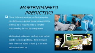  El uso del mantenimiento predictivo consiste
en establecer, en primer lugar, una perspectiva
histórica de la relación entre la variable
seleccionada y la vida del componente.
Vigilancia de máquinas. su objetivo es indicar
cuándo existe un problema. debe distinguir
entre condición buena y mala, y si es mala
indicar cuán mala es.
MANTENIMIENTO
PREDICTIVO
 