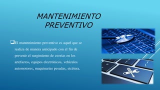 El mantenimiento preventivo es aquel que se
realiza de manera anticipado con el fin de
prevenir el surgimiento de averías en los
artefactos, equipos electrónicos, vehículos
automotores, maquinarias pesadas, etcétera.
MANTENIMIENTO
PREVENTIVO
 