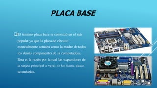 PLACA BASE
El término placa base se convirtió en el más
popular ya que la placa de circuito
esencialmente actuaba como la madre de todos
los demás componentes de la computadora.
Esta es la razón por la cual las expansiones de
la tarjeta principal a veces se les llama placas
secundarias.
 