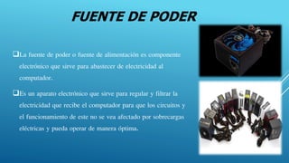 FUENTE DE PODER
La fuente de poder o fuente de alimentación es componente
electrónico que sirve para abastecer de electricidad al
computador.
Es un aparato electrónico que sirve para regular y filtrar la
electricidad que recibe el computador para que los circuitos y
el funcionamiento de este no se vea afectado por sobrecargas
eléctricas y pueda operar de manera óptima.
 