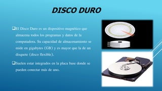 DISCO DURO
El Disco Duro es un dispositivo magnético que
almacena todos los programas y datos de la
computadora. Su capacidad de almacenamiento se
mide en gigabytes (GB) y es mayor que la de un
disquete (disco flexible).
Suelen estar integrados en la placa base donde se
pueden conectar más de uno.
 