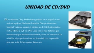 UNIDAD DE CD/DVD
Las unidades CD y DVD tienen grabada en su superficie una
serie de agujeros diminutos llamados Pits que tienen una
longitud variable, aunque el mínimo es de 0,83 micrómetros
en CD-ROM y 0,4 en DVD Cada vez es más habitual que
nuestros equipos portátiles no cuenten ya con un lector de CDs
o DVDs, algo que hasta hace no demasiado era impensable,
pero que a día de hoy apenas damos uso
 