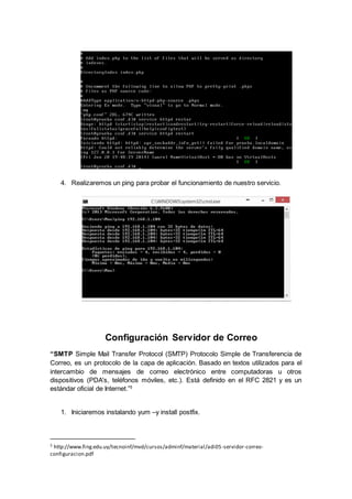 4. Realizaremos un ping para probar el funcionamiento de nuestro servicio.
Configuración Servidor de Correo
“SMTP Simple Mail Transfer Protocol (SMTP) Protocolo Simple de Transferencia de
Correo, es un protocolo de la capa de aplicación. Basado en textos utilizados para el
intercambio de mensajes de correo electrónico entre computadoras u otros
dispositivos (PDA's, teléfonos móviles, etc.). Está definido en el RFC 2821 y es un
estándar oficial de Internet.”5
1. Iniciaremos instalando yum –y install postfix.
5 http://www.fing.edu.uy/tecnoinf/mvd/cursos/adminf/material/adi05-servidor-correo-
configuracion.pdf
 