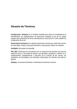 Glosario de Términos
Configuración dinámica: Es un estándar diseñado para reducir la complejidad de la
administración de configuraciones de direcciones mediante el uso de un equipo
servidor para administrar de forma centralizada las direcciones IP y otros detalles de
configuración de la red.
Nomenclatura jerárquica: Es cualquier esquema de nombres que, dentro del nombre
de cada objeto, indique a qué grupo pertenece y estos grupos puedan ser anidados.
Inteligible:Que puede ser entendido.
RFC 2821: (Peticiones de comentarios) son un conjunto de documentos que sirven de
referencia para la comunidad de Internet, que describen, especifican y asisten en la
implementación, estandarización y discusión de la mayoría de las normas, los
estándares, las tecnologías y los protocolos relacionados con Internet y las redes en
general.
Ambiguo: Que puede entenderse o interpretarse de diversas maneras.
 