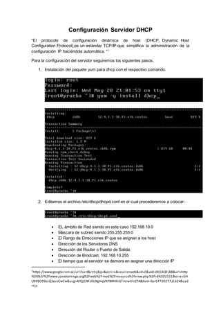 Configuración Servidor DHCP
“El protocolo de configuración dinámica de host (DHCP, Dynamic Host
Configuration Protocol),es un estándar TCP/IP que simplifica la administración de la
configuración IP haciéndola automática. “1
Para la configuración del servidor seguiremos los siguientes pasos.
1. Instalación del paquete yum para dhcp con el respectivo comando.
2. Editamos el archivo /etc/dhcp/dhcpd.conf en el cual procederemos a colocar:
 EL ámbito de Red siendo en este caso 192.168.10.0
 Mascara de subred siendo 255.255.255.0
 El Rango de Direcciones IP que se asignan a los host
 Dirección de los Servidores DNS
 Dirección del Router o Puerto de Salida.
 Dirección de Brodcast. 192.168.10.255
 El tiempo que el servidor se demora en asignar una dirección IP
1https://www.google.com.ec/url?sa=t&rct=j&q=&esrc=s&source=web&cd=2&ved=0CC4QFjAB&url=http
%3A%2F%2Fwww.josedomingo.org%2Fweb%2Fmod%2Fresource%2Fview.php%3Fid%3D2151&ei=asGH
U9XEO9SksQSesoCwCw&usg=AFQjCNFzXUXgmqVXPBNHXrbTmrwtIlcZTA&bvm=bv.67720277,d.b2k&cad
=rja
 