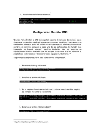 .
4. Finalmente Reiniciamos el servicio.
Configuración Servidor DNS
“Domain Name System o DNS (en español: sistema de nombres de dominio) es un
sistema de nomenclatura jerárquica para computadoras, servicios o cualquier recurso
conectado a Internet o a una red privada. Este sistema asocia información variada con
nombres de dominios asignado a cada uno de los participantes. Su función más
importante, es traducir (resolver) nombres inteligibles para las personas en
identificadores binarios asociados con los equipos conectados a la red, esto con el
propósito de poder localizar y direccionar estos equipos mundialmente.” 3
Seguiremos los siguientes pasos para su respectiva configuración.
1. Instalamos Yum –y install bind*
2. Editamos el archivo /etc/hosts
3. En la segunda línea colocamos la dirección ip de nuestro servidor seguido
de cómo se va llamar el servidor dns
4. Editamos el archivo /etc/named.conf
3 http://es.wikipedia.org/wiki/Domain_Name_System
 