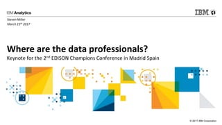 © 2017 IBM Corporation
Where are the data professionals?
Keynote for the 2nd EDISON Champions Conference in Madrid Spain
Steven Miller
March 15th 2017
 