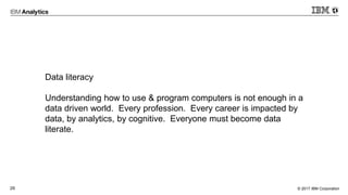 © 2017 IBM Corporation29
Data literacy
Understanding how to use & program computers is not enough in a
data driven world. Every profession. Every career is impacted by
data, by analytics, by cognitive. Everyone must become data
literate.
 