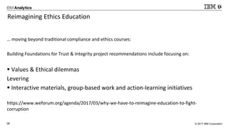 © 2017 IBM Corporation38
Reimagining Ethics Education
… moving beyond traditional compliance and ethics courses:
Building Foundations for Trust & Integrity project recommendations include focusing on:
 Values & Ethical dilemmas
Levering
 Interactive materials, group-based work and action-learning initiatives
https://www.weforum.org/agenda/2017/03/why-we-have-to-reimagine-education-to-fight-
corruption
 