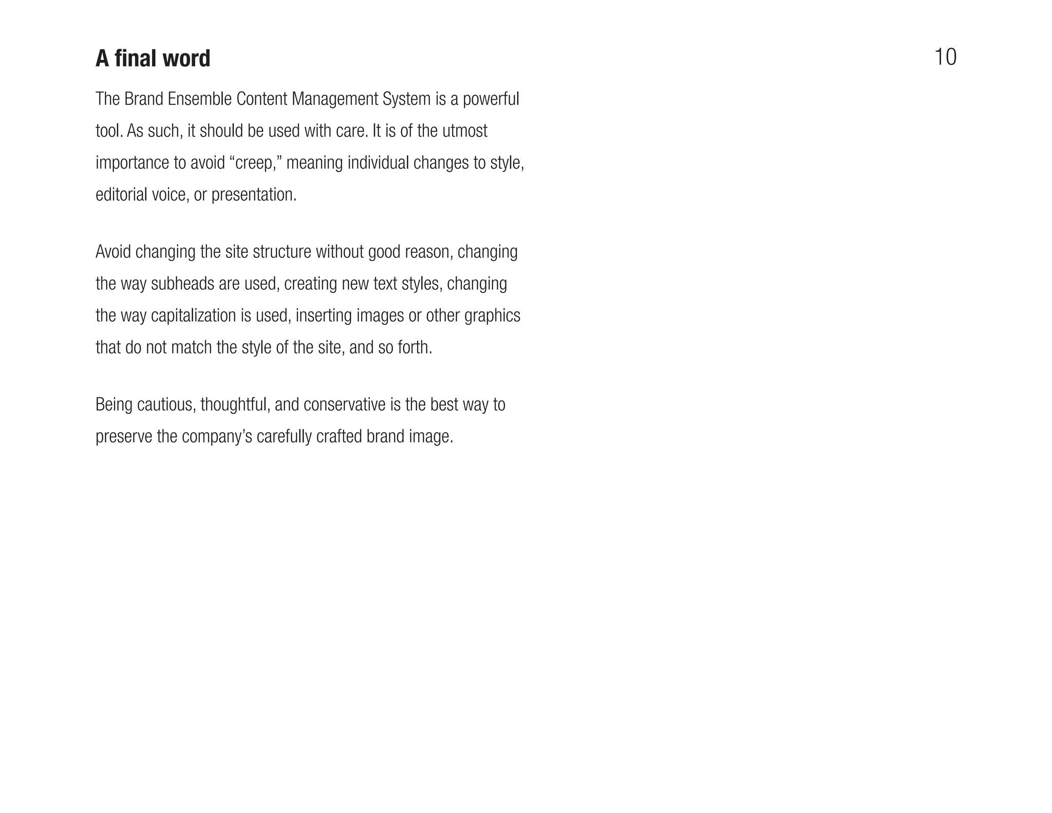 A ﬁnal word                                                          10
The Brand Ensemble Content Management System is a powerful
tool. As such, it should be used with care. It is of the utmost
importance to avoid “creep,” meaning individual changes to style,
editorial voice, or presentation.


Avoid changing the site structure without good reason, changing
the way subheads are used, creating new text styles, changing
the way capitalization is used, inserting images or other graphics
that do not match the style of the site, and so forth.


Being cautious, thoughtful, and conservative is the best way to
preserve the company’s carefully crafted brand image.
 