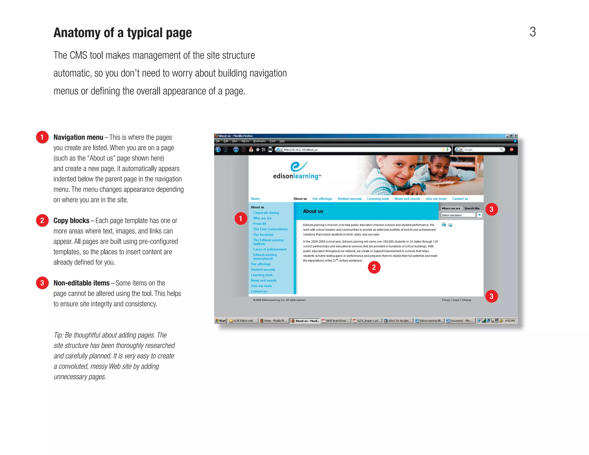Anatomy of a typical page                                                 3
    The CMS tool makes management of the site structure
    automatic, so you don’t need to worry about building navigation
    menus or deﬁning the overall appearance of a page.



1   Navigation menu – This is where the pages
    you create are listed. When you are on a page
    (such as the “About us” page shown here)
    and create a new page, it automatically appears
    indented below the parent page in the navigation
    menu. The menu changes appearance depending
    on where you are in the site.
                                                                          3
2   Copy blocks – Each page template has one or         1
    more areas where text, images, and links can
    appear. All pages are built using pre-conﬁgured
    templates, so the places to insert content are
    already deﬁned for you.
                                                                      2

3   Non-editable items – Some items on the
    page cannot be altered using the tool. This helps                     3
    to ensure site integrity and consistency.



    Tip: Be thoughtful about adding pages. The
    site structure has been thoroughly researched
    and carefully planned. It is very easy to create
    a convoluted, messy Web site by adding
    unnecessary pages.
 