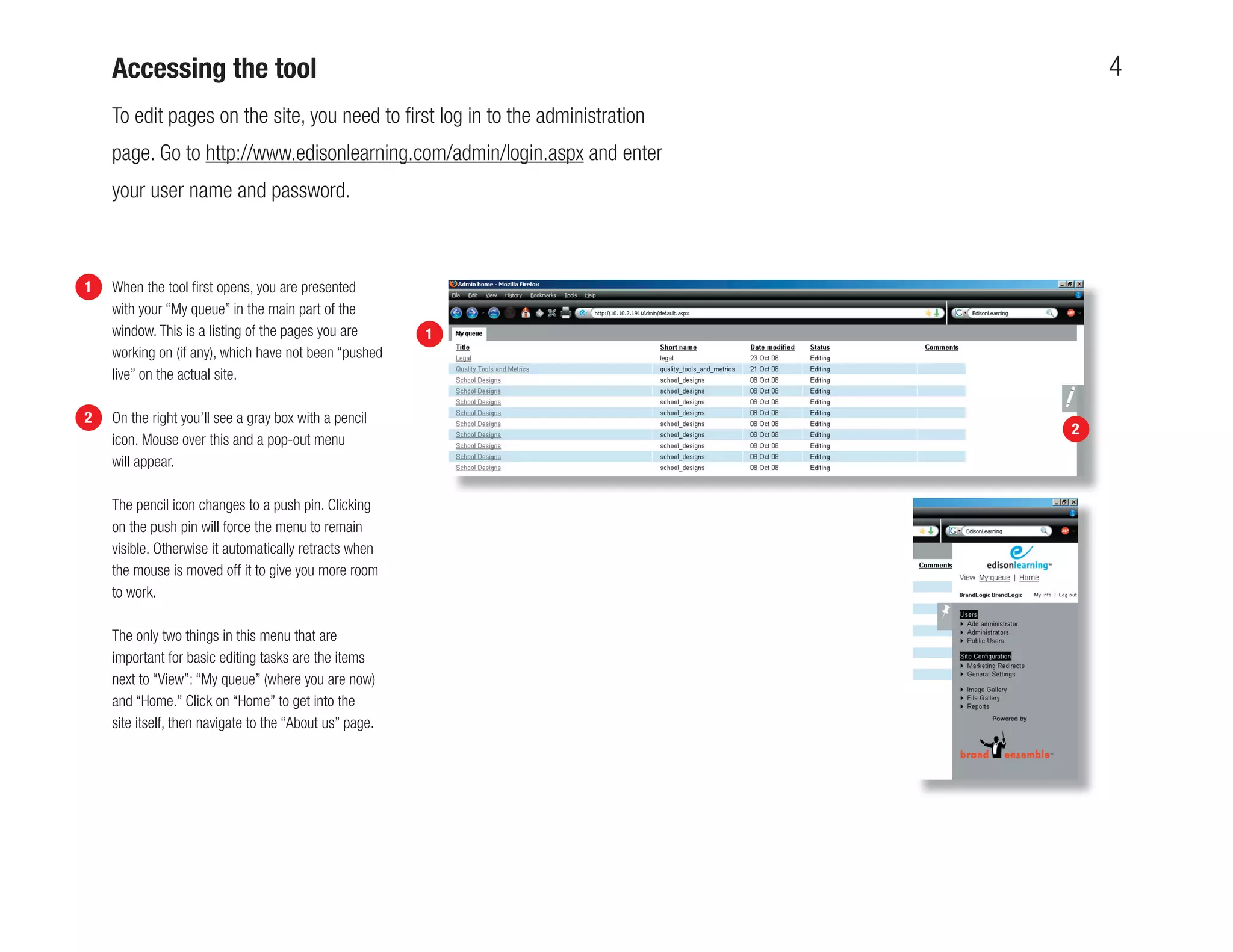 Accessing the tool                                                             4
    To edit pages on the site, you need to ﬁrst log in to the administration
    page. Go to http://www.edisonlearning.com/admin/login.aspx and enter
    your user name and password.



1   When the tool ﬁrst opens, you are presented
    with your “My queue” in the main part of the
    window. This is a listing of the pages you are       1
    working on (if any), which have not been “pushed
    live” on the actual site.

2   On the right you’ll see a gray box with a pencil
                                                                               2
    icon. Mouse over this and a pop-out menu
    will appear.

    The pencil icon changes to a push pin. Clicking
    on the push pin will force the menu to remain
    visible. Otherwise it automatically retracts when
    the mouse is moved off it to give you more room
    to work.

    The only two things in this menu that are
    important for basic editing tasks are the items
    next to “View”: “My queue” (where you are now)
    and “Home.” Click on “Home” to get into the
    site itself, then navigate to the “About us” page.
 