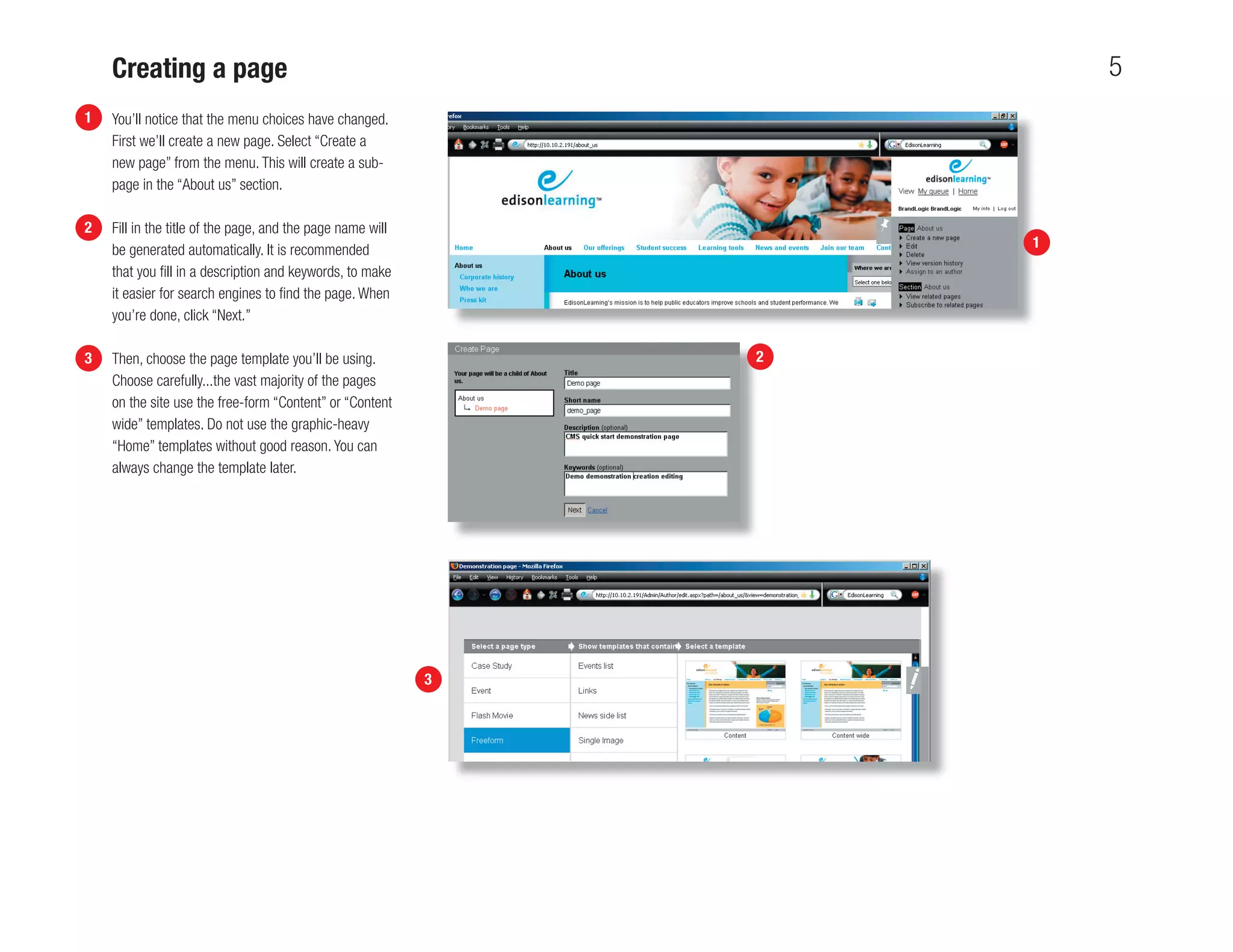 Creating a page                                                     5
1   You’ll notice that the menu choices have changed.
    First we’ll create a new page. Select “Create a
    new page” from the menu. This will create a sub-
    page in the “About us” section.

2   Fill in the title of the page, and the page name will
    be generated automatically. It is recommended                   1
    that you ﬁll in a description and keywords, to make
    it easier for search engines to ﬁnd the page. When
    you’re done, click “Next.”

3   Then, choose the page template you’ll be using.             2
    Choose carefully...the vast majority of the pages
    on the site use the free-form “Content” or “Content
    wide” templates. Do not use the graphic-heavy
    “Home” templates without good reason. You can
    always change the template later.




                                                            3
 