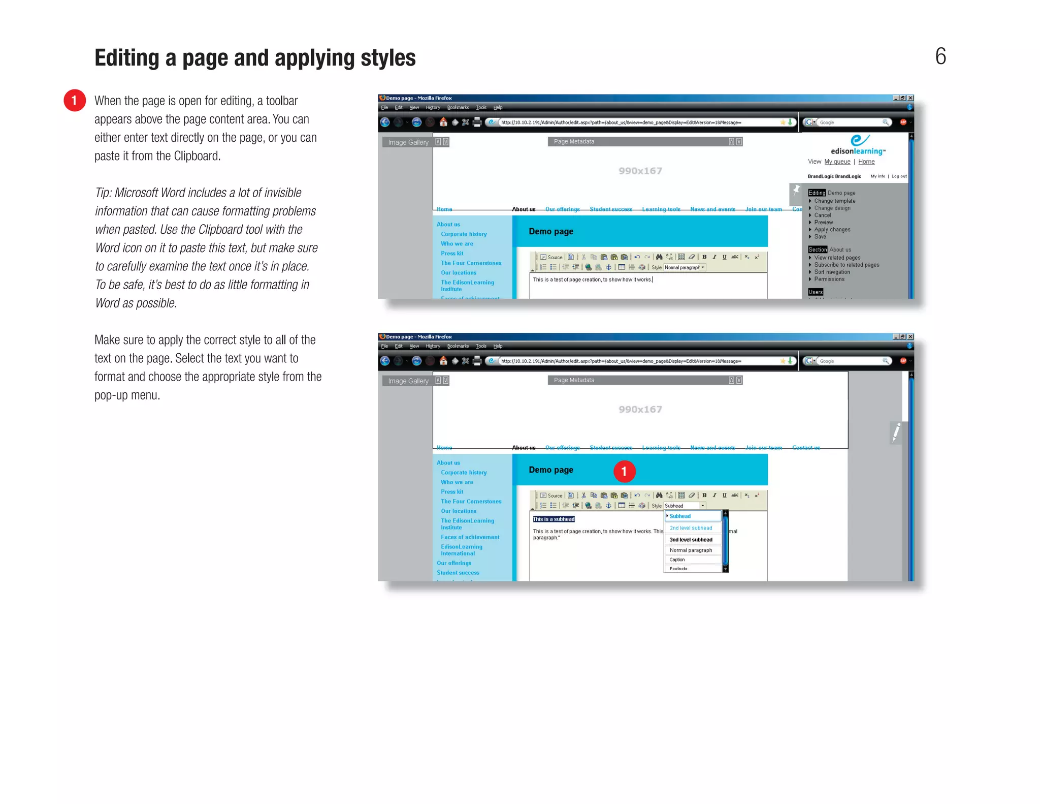 Editing a page and applying styles                        6
1   When the page is open for editing, a toolbar
    appears above the page content area. You can
    either enter text directly on the page, or you can
    paste it from the Clipboard.

    Tip: Microsoft Word includes a lot of invisible
    information that can cause formatting problems
    when pasted. Use the Clipboard tool with the
    Word icon on it to paste this text, but make sure
    to carefully examine the text once it’s in place.
    To be safe, it’s best to do as little formatting in
    Word as possible.

    Make sure to apply the correct style to all of the
    text on the page. Select the text you want to
    format and choose the appropriate style from the
    pop-up menu.




                                                          1
 