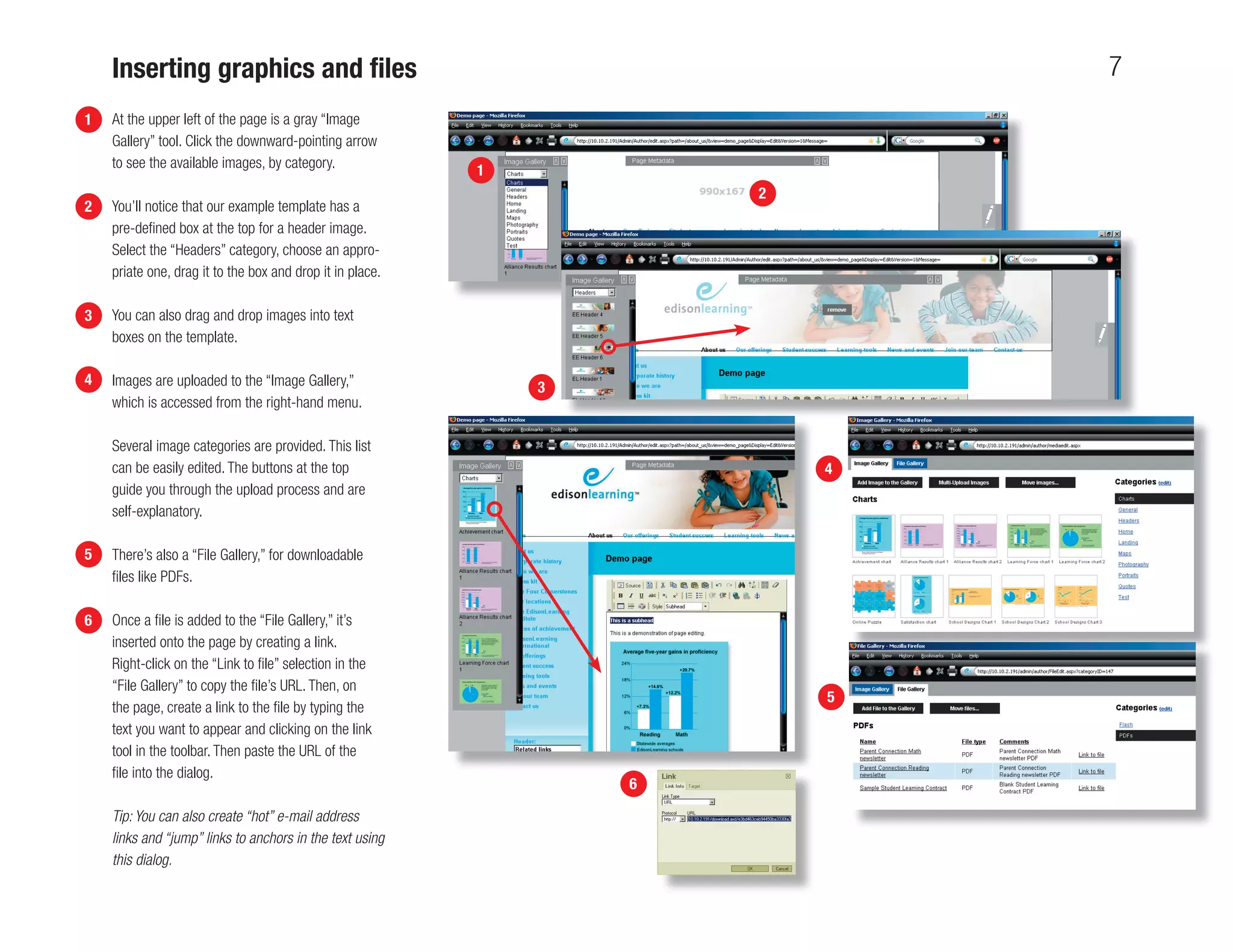 Inserting graphics and ﬁles                                                7
1   At the upper left of the page is a gray “Image
    Gallery” tool. Click the downward-pointing arrow
    to see the available images, by category.              1
                                                                       2
2   You’ll notice that our example template has a
    pre-deﬁned box at the top for a header image.
    Select the “Headers” category, choose an appro-
    priate one, drag it to the box and drop it in place.

3   You can also drag and drop images into text
    boxes on the template.

4   Images are uploaded to the “Image Gallery,”                3
    which is accessed from the right-hand menu.

    Several image categories are provided. This list
    can be easily edited. The buttons at the top                           4
    guide you through the upload process and are
    self-explanatory.

5   There’s also a “File Gallery,” for downloadable
    ﬁles like PDFs.

6   Once a ﬁle is added to the “File Gallery,” it’s
    inserted onto the page by creating a link.
    Right-click on the “Link to ﬁle” selection in the
    “File Gallery” to copy the ﬁle’s URL. Then, on
                                                                           5
    the page, create a link to the ﬁle by typing the
    text you want to appear and clicking on the link
    tool in the toolbar. Then paste the URL of the
    ﬁle into the dialog.
                                                                   6

    Tip: You can also create “hot” e-mail address
    links and “jump” links to anchors in the text using
    this dialog.
 