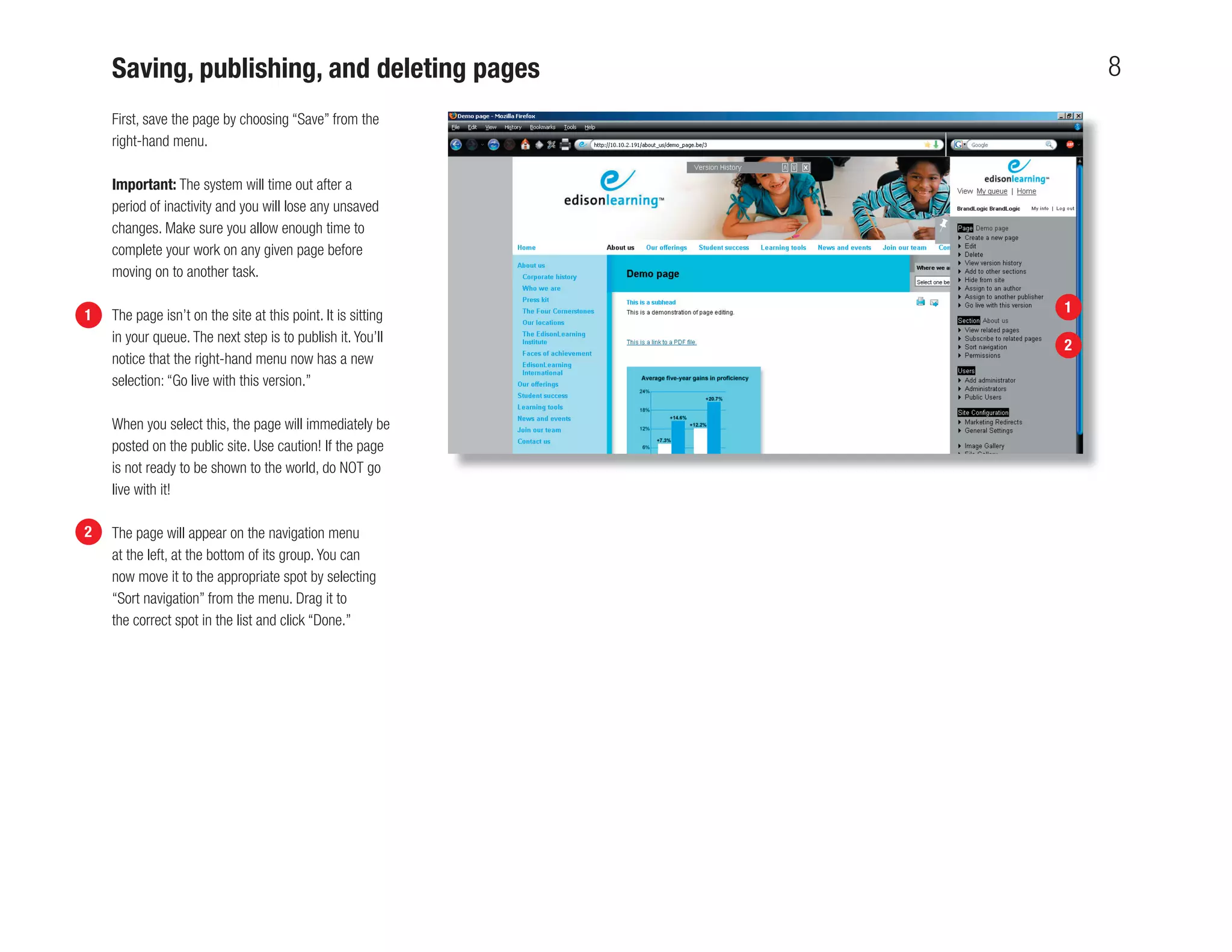 Saving, publishing, and deleting pages                        8
    First, save the page by choosing “Save” from the
    right-hand menu.

    Important: The system will time out after a
    period of inactivity and you will lose any unsaved
    changes. Make sure you allow enough time to
    complete your work on any given page before
    moving on to another task.

                                                              1
1   The page isn’t on the site at this point. It is sitting
    in your queue. The next step is to publish it. You’ll
                                                              2
    notice that the right-hand menu now has a new
    selection: “Go live with this version.”

    When you select this, the page will immediately be
    posted on the public site. Use caution! If the page
    is not ready to be shown to the world, do NOT go
    live with it!

2   The page will appear on the navigation menu
    at the left, at the bottom of its group. You can
    now move it to the appropriate spot by selecting
    “Sort navigation” from the menu. Drag it to
    the correct spot in the list and click “Done.”
 