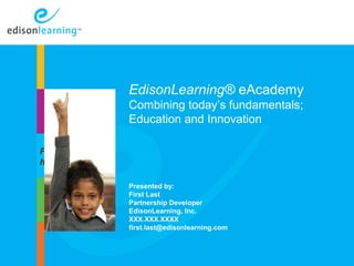 EdisonLearning® eAcademy 
Combining today’s fundamentals; 
Education and Innovation 
Introduction 
Presented by: 
First Last 
Partnership Developer 
EdisonLearning, Inc. 
XXX.XXX.XXXX 
first.last@edisonlearning.com 
Copyright © 2010 EdisonLearning, Inc. All rights reserved 1 
Place image 
here 
 