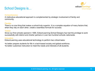 School Designs is…
Comprehensive
A meticulous educational approach is complemented by strategic involvement of family and
community.

Flexible
There’s no one thing that makes a school truly superior. It is a complex equation of many factors that,
when they rely on each other, create a seamless formula for success.
Tested
Since our first schools opened in 1995, EdisonLearning School Designs has had the privilege to work
successfully with district and charter partners in over two hundred schools nationwide.
Innovative
EdisonLearning uses educational technology to perform two critical tasks:
•to better prepare students for life in a tech-based society and global workforce.
•to better customize instruction to meet the needs and interests of all students.




                                 © 2010 EdisonLearning, Inc. All rights reserved                          10
 