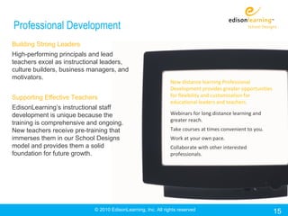 Professional Development
Building Strong Leaders
High-performing principals and lead
teachers excel as instructional leaders,
culture builders, business managers, and
motivators.
                                                               New distance learning Professional
                                                               Development provides greater opportunities
Supporting Effective Teachers                                  for flexibility and customization for
                                                               educational leaders and teachers.
EdisonLearning’s instructional staff
development is unique because the                              Webinars for long distance learning and
                                                               greater reach.
training is comprehensive and ongoing.
New teachers receive pre-training that                         Take courses at times convenient to you.
immerses them in our School Designs                            Work at your own pace.
model and provides them a solid                                Collaborate with other interested
foundation for future growth.                                  professionals.




                            © 2010 EdisonLearning, Inc. All rights reserved                                 15
 
