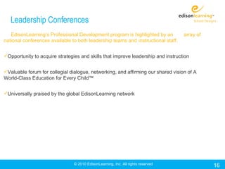 Leadership Conferences
   EdisonLearning’s Professional Development program is highlighted by an          array of
national conferences available to both leadership teams and instructional staff.


Opportunity to acquire strategies and skills that improve leadership and instruction


Valuable forum for collegial dialogue, networking, and affirming our shared vision of A
World-Class Education for Every Child™


Universally praised by the global EdisonLearning network




                                © 2010 EdisonLearning, Inc. All rights reserved               16
 