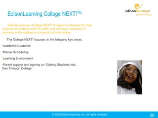 EdisonLearning College NEXT!™
   EdisonLearning’s College NEXT! Program is designed to help
prepare all students with the skills and learning necessary for
success in the college or university of their choice.

   The College NEXT! focuses on the following key areas:

•Academic Guidance

•Master Scheduling

•Learning Environment

•Parent support and training on “Getting Students Into,
then Through College”




                                     © 2010 EdisonLearning, Inc. All rights reserved   20
 