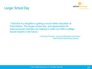 Longer School Day



   “I feel that my daughter is getting a much better education at
   Park-Edison. The longer school day, and opportunities for
   extra-curricular activities are helping to make my child a college
   bound student in the future.”
                                   – Kimberly Fundaro, Learning Strategist and Parent
                                                   Park-Edison Elementary School




                       © 2010 EdisonLearning, Inc. All rights reserved                  23
 