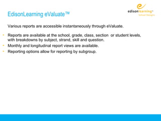 EdisonLearning eValuate™
  Various reports are accessible instantaneously through eValuate.

• Reports are available at the school, grade, class, section or student levels,
  with breakdowns by subject, strand, skill and question.
• Monthly and longitudinal report views are available.
• Reporting options allow for reporting by subgroup.
 