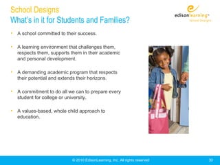 School Designs
What’s in it for Students and Families?
• A school committed to their success.

• A learning environment that challenges them,
   respects them, supports them in their academic
   and personal development.

• A demanding academic program that respects
   their potential and extends their horizons.

• A commitment to do all we can to prepare every
   student for college or university.

• A values-based, whole child approach to
   education.




                              © 2010 EdisonLearning, Inc. All rights reserved   30
 