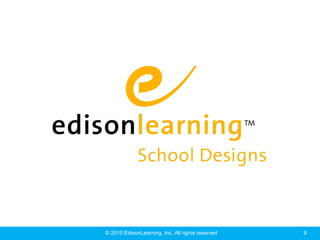 EdisonLearning® School Designs



    EdisonLearning School Designs is comprehensive
   approach to education, one that addresses the entire
      learning experience and how it is delivered –
 from school organization and scheduling, to curriculum,
      professional development, and administration.




                  © 2010 EdisonLearning, Inc. All rights reserved   9
 