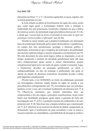 INQ 4384 / DF
elencadas nas letras “a” a “e”, da norma regimental, as quais, registro, não
se fazem presentes no caso.
3. Com relação ao pleito de levantamento do sigilo dos autos, anoto
que, como regra geral, a Constituição Federal veda a restrição à
publicidade dos atos processuais, ressalvada a hipótese em que a defesa
do interesse social e da intimidade exigir providência diversa (art. 5º, LX),
e desde que “a preservação do direito à intimidade do interessado no sigilo não
prejudique o interesse público à informação” (art. 93, IX).
Percebe-se, nesse cenário, que a própria Constituição, em antecipado
juízo de ponderação iluminado pelos ideais democráticos e republicanos,
no campo dos atos jurisdicionais, prestigia o interesse público à
informação. Acrescenta-se que a exigência de motivação e de publicidade
das decisões judiciais integra o mesmo dispositivo constitucional (art. 93,
IX), fato decorrente de uma razão lógica: ambas as imposições, a um só
tempo, propiciam o controle da atividade jurisdicional tanto sob uma
ótica endoprocessual (pelas partes e outros interessados), quanto
extraprocessual (pelo povo em nome de quem o poder é exercido). Logo,
o Estado-Juiz, devedor da prestação jurisdicional, ao aferir a
indispensabilidade, ou não, da restrição à publicidade, não pode se
afastar da eleição de diretrizes normativas vinculantes levadas a efeito
pelo legislador constitucional.
D’outro lado, a Lei 12.850/2013, ao tratar da colaboração premiada
em investigações criminais, impôs regime de sigilo ao acordo e aos
procedimentos correspondentes (art. 7º), circunstância que, em princípio,
perdura, se for o caso, até o eventual recebimento da denúncia (art. 7º, §
3º). Observe-se, entretanto, que referida sistemática deve ser
compreendida à luz das regras e princípios constitucionais, tendo como
lastro suas finalidades precípuas, quais sejam, a garantia do êxito das
investigações (art. 7°, § 2º) e a proteção à pessoa do colaborador e de seus
próximos (art. 5º, II). Não fosse isso, compete enfatizar que o mencionado
art. 7°, § 3° relaciona-se ao exercício do direito de defesa, assegurando ao
denunciado, após o recebimento da peça acusatória, e com os meios e
recursos inerentes ao contraditório, a possibilidade de insurgir-se contra a
2
Supremo Tribunal Federal
Documento assinado digitalmente conforme MP n° 2.200-2/2001 de 24/08/2001, que institui a Infraestrutura de Chaves Públicas Brasileira - ICP-Brasil. O
documento pode ser acessado no endereço eletrônico http://www.stf.jus.br/portal/autenticacao/ sob o número 12701509.
 