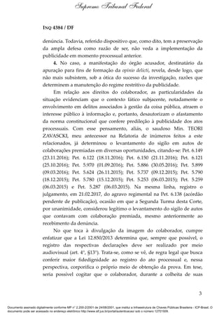 INQ 4384 / DF
denúncia. Todavia, referido dispositivo que, como dito, tem a preservação
da ampla defesa como razão de ser, não veda a implementação da
publicidade em momento processual anterior.
4. No caso, a manifestação do órgão acusador, destinatário da
apuração para fins de formação da opinio delicti, revela, desde logo, que
não mais subsistem, sob a ótica do sucesso da investigação, razões que
determinem a manutenção do regime restritivo da publicidade.
Em relação aos direitos do colaborador, as particularidades da
situação evidenciam que o contexto fático subjacente, notadamente o
envolvimento em delitos associados à gestão da coisa pública, atraem o
interesse público à informação e, portanto, desautorizam o afastamento
da norma constitucional que confere predileção à publicidade dos atos
processuais. Com esse pensamento, aliás, o saudoso Min. TEORI
ZAVASCKI, meu antecessor na Relatoria de inúmeros feitos a este
relacionados, já determinou o levantamento do sigilo em autos de
colaborações premiadas em diversas oportunidades, citando-se: Pet. 6.149
(23.11.2016); Pet. 6.122 (18.11.2016); Pet. 6.150 (21.11.2016); Pet. 6.121
(25.10.2016); Pet. 5.970 (01.09.2016); Pet. 5.886 (30.05.2016); Pet. 5.899
(09.03.2016); Pet. 5.624 (26.11.2015); Pet. 5.737 (09.12.2015); Pet. 5.790
(18.12.2015); Pet. 5.780 (15.12.2015); Pet. 5.253 (06.03.2015); Pet. 5.259
(06.03.2015) e Pet. 5.287 (06.03.2015). Na mesma linha, registro o
julgamento, em 21.02.2017, do agravo regimental na Pet. 6.138 (acórdão
pendente de publicação), ocasião em que a Segunda Turma desta Corte,
por unanimidade, considerou legítimo o levantamento do sigilo de autos
que contavam com colaboração premiada, mesmo anteriormente ao
recebimento da denúncia.
No que toca à divulgação da imagem do colaborador, cumpre
enfatizar que a Lei 12.850/2013 determina que, sempre que possível, o
registro das respectivas declarações deve ser realizado por meio
audiovisual (art. 4°, §13°). Trata-se, como se vê, de regra legal que busca
conferir maior fidedignidade ao registro do ato processual e, nessa
perspectiva, corporifica o próprio meio de obtenção da prova. Em tese,
seria possível cogitar que o colaborador, durante a colheita de suas
3
Supremo Tribunal Federal
Documento assinado digitalmente conforme MP n° 2.200-2/2001 de 24/08/2001, que institui a Infraestrutura de Chaves Públicas Brasileira - ICP-Brasil. O
documento pode ser acessado no endereço eletrônico http://www.stf.jus.br/portal/autenticacao/ sob o número 12701509.
 