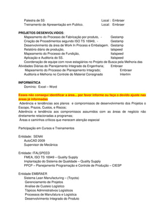 Palestra de 5S                                       Local : Embraer
   Treinamento de Apresentação em Publico.              Local: Embraer

PROJETOS DESENVOLVIDOS:
     Mapeamento do Processo de Fabricação por produto, -       Gestamp
     Criação de Procedimentos segundo ISO TS 16949, -          Gestamp
     Desenvolvimento da área de Work In Process e Embalagem. Gestamp
     Relatório diário de produção,                             talspeed
     Mapeamento do Processo de Fundição,                       Italspeed
     Aplicação e Auditoria do 5S.                              Italspeed
     Coordenação de equipe com nove estagiários no Projeto de Busca pela Melhoria das
Atividades Diárias do Planejamento Integrado da Engenharia;    Embraer
     Mapeamento do Processo de Planejamento Integrado;                Embraer
     Auditoria e Melhoria no Controle do Material Consignado          Intertrin

INFORMÁTICA
   Domínio: Excel – Word

Esses não consegui identificar a área... por favor informe ou faça o devido ajuste nas
áreas já informadas
 Aderência e tendências aos planos e compromissos de desenvolvimento dos Projetos o
Escopo, Prazos, Custos, e Riscos;
Aderência e tendência aos compromissos assumidos com as áreas de negócio não
diretamente relacionadas a programas;
 Áreas e caminhos críticos que merecem atenção especial

Participação em Cursos e Treinamentos

Entidade: SENAI
    AutoCAD 2009
    Supervisor de Mecânica

Entidade: ITALSPEED
    FMEA, ISO TS 16949 – Quality Supply
    Implantação do Sistema de Qualidade – Quality Supply
    PPCP – Planejamento Programação e Controle de Produção – CIESP

Entidade EMBRAER
    Sistema Lean Manufacturing – (Toyota)
     Gerenciamento de Projetos
     Analise de Custeio Logístico
     Tópicos Administrativos Logísticos
     Processos de Manufatura e Logística
     Desenvolvimento Integrado do Produto
 