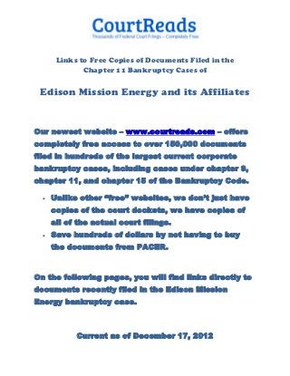 Links to Free Copies of Documents Filed in the
              Chapter 11 Bankruptcy Cases of

 Edison Mission Energy and its Affiliates


Our newest website – www.courtreads.com – offers
completely free access to over 150,000 documents
filed in hundreds of the largest current corporate
bankruptcy cases, including cases under chapter 9,
chapter 11, and chapter 15 of the Bankruptcy Code.

     Unlike other “free” websites, we don’t just have
      copies of the court dockets, we have copies of
      all of the actual court filings.
     Save hundreds of dollars by not having to buy
      the documents from PACER.


On the following pages, you will find links directly to
documents recently filed in the Edison Mission
Energy bankruptcy case.



            Current as of December 17, 2012
 
