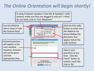 The Online Orientation will begin shortly!
             If using Computer speakers (“Use Mic & Speakers” radio
             button), make sure they are plugged in and on!! If they
             do not work, click to “Use Telephone”.

Use the Webinar                                              Click the first radio
Tab to show or hide                                          button to enter into
the Control Panel                                            the Webinar via
                                                             phone (follow the
                                                             directions that
                                                             appear below the
Entered questions
                                                             radio button)
will appear in the
main window.
However, Answers                                             Type in your
will not be given                                            questions at any
until the                                                    time. Click the
appropriate time.                                            “Send” button to
                                                             submit, much like
                                                             chat or IM.
 
