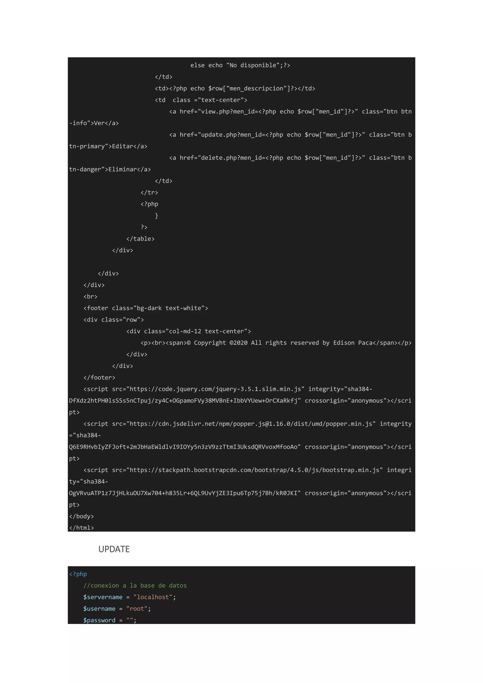 else echo "No disponible";?>
</td>
<td><?php echo $row["men_descripcion"]?></td>
<td class ="text-center">
<a href="view.php?men_id=<?php echo $row["men_id"]?>" class="btn btn
-info">Ver</a>
<a href="update.php?men_id=<?php echo $row["men_id"]?>" class="btn b
tn-primary">Editar</a>
<a href="delete.php?men_id=<?php echo $row["men_id"]?>" class="btn b
tn-danger">Eliminar</a>
</td>
</tr>
<?php
}
?>
</table>
</div>
</div>
</div>
<br>
<footer class="bg-dark text-white">
<div class="row">
<div class="col-md-12 text-center">
<p><br><span>© Copyright ©2020 All rights reserved by Edison Paca</span></p>
</div>
</div>
</footer>
<script src="https://code.jquery.com/jquery-3.5.1.slim.min.js" integrity="sha384-
DfXdz2htPH0lsSSs5nCTpuj/zy4C+OGpamoFVy38MVBnE+IbbVYUew+OrCXaRkfj" crossorigin="anonymous"></scri
pt>
<script src="https://cdn.jsdelivr.net/npm/popper.js@1.16.0/dist/umd/popper.min.js" integrity
="sha384-
Q6E9RHvbIyZFJoft+2mJbHaEWldlvI9IOYy5n3zV9zzTtmI3UksdQRVvoxMfooAo" crossorigin="anonymous"></scri
pt>
<script src="https://stackpath.bootstrapcdn.com/bootstrap/4.5.0/js/bootstrap.min.js" integri
ty="sha384-
OgVRvuATP1z7JjHLkuOU7Xw704+h835Lr+6QL9UvYjZE3Ipu6Tp75j7Bh/kR0JKI" crossorigin="anonymous"></scri
pt>
</body>
</html>
UPDATE
<?php
//conexion a la base de datos
$servername = "localhost";
$username = "root";
$password = "";
 