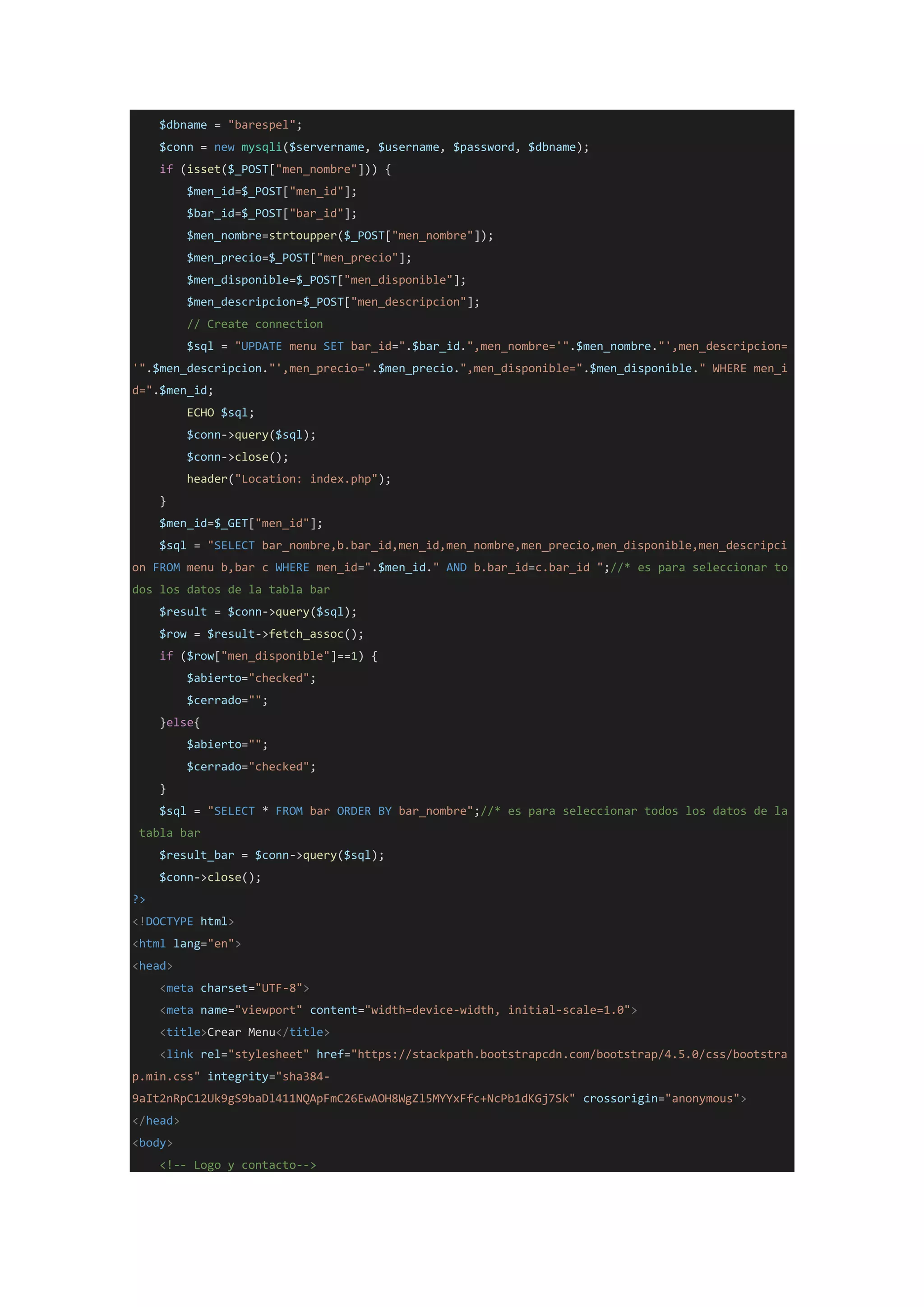 $dbname = "barespel";
$conn = new mysqli($servername, $username, $password, $dbname);
if (isset($_POST["men_nombre"])) {
$men_id=$_POST["men_id"];
$bar_id=$_POST["bar_id"];
$men_nombre=strtoupper($_POST["men_nombre"]);
$men_precio=$_POST["men_precio"];
$men_disponible=$_POST["men_disponible"];
$men_descripcion=$_POST["men_descripcion"];
// Create connection
$sql = "UPDATE menu SET bar_id=".$bar_id.",men_nombre='".$men_nombre."',men_descripcion=
'".$men_descripcion."',men_precio=".$men_precio.",men_disponible=".$men_disponible." WHERE men_i
d=".$men_id;
ECHO $sql;
$conn->query($sql);
$conn->close();
header("Location: index.php");
}
$men_id=$_GET["men_id"];
$sql = "SELECT bar_nombre,b.bar_id,men_id,men_nombre,men_precio,men_disponible,men_descripci
on FROM menu b,bar c WHERE men_id=".$men_id." AND b.bar_id=c.bar_id ";//* es para seleccionar to
dos los datos de la tabla bar
$result = $conn->query($sql);
$row = $result->fetch_assoc();
if ($row["men_disponible"]==1) {
$abierto="checked";
$cerrado="";
}else{
$abierto="";
$cerrado="checked";
}
$sql = "SELECT * FROM bar ORDER BY bar_nombre";//* es para seleccionar todos los datos de la
tabla bar
$result_bar = $conn->query($sql);
$conn->close();
?>
<!DOCTYPE html>
<html lang="en">
<head>
<meta charset="UTF-8">
<meta name="viewport" content="width=device-width, initial-scale=1.0">
<title>Crear Menu</title>
<link rel="stylesheet" href="https://stackpath.bootstrapcdn.com/bootstrap/4.5.0/css/bootstra
p.min.css" integrity="sha384-
9aIt2nRpC12Uk9gS9baDl411NQApFmC26EwAOH8WgZl5MYYxFfc+NcPb1dKGj7Sk" crossorigin="anonymous">
</head>
<body>
<!-- Logo y contacto-->
 