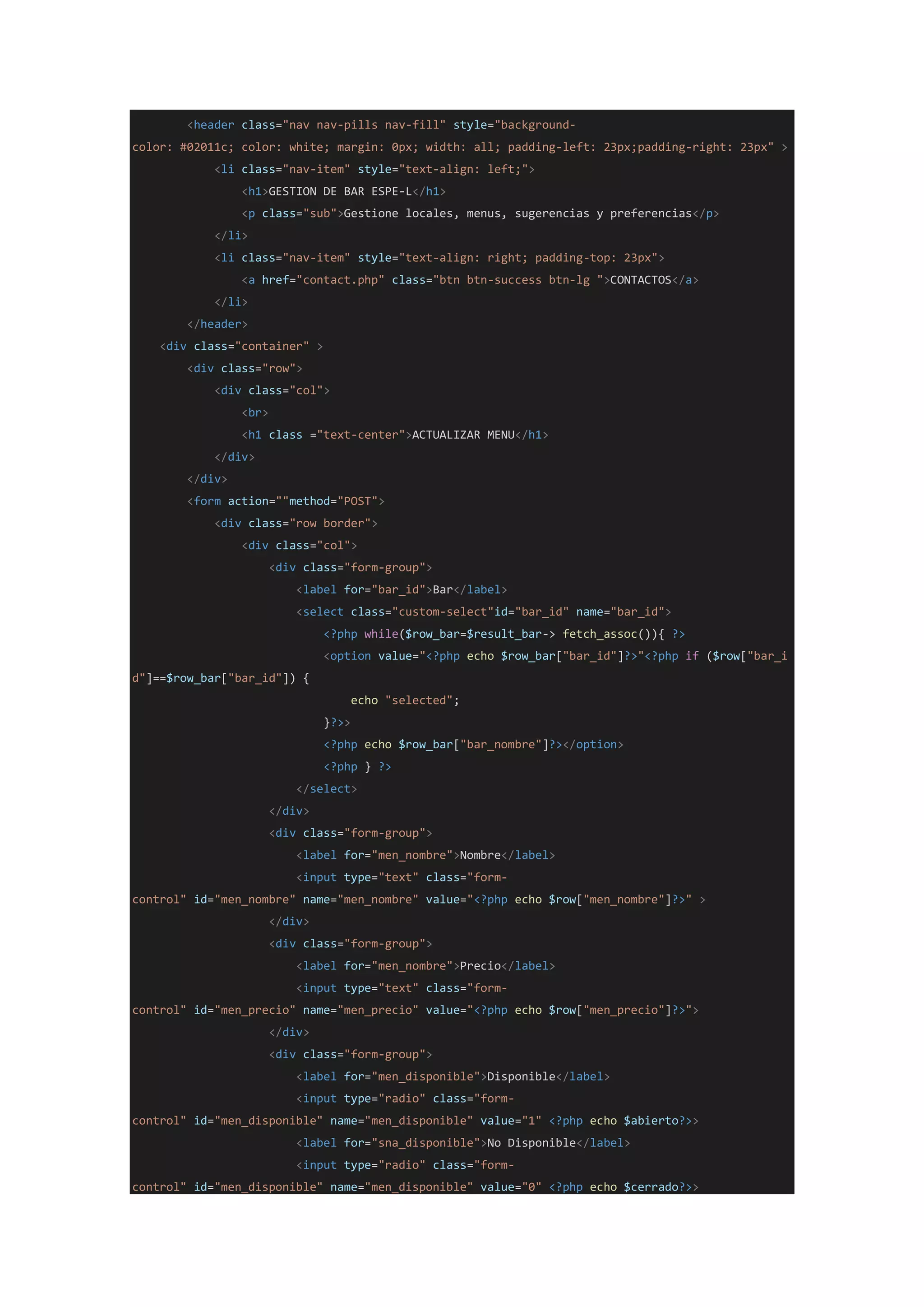 <header class="nav nav-pills nav-fill" style="background-
color: #02011c; color: white; margin: 0px; width: all; padding-left: 23px;padding-right: 23px" >
<li class="nav-item" style="text-align: left;">
<h1>GESTION DE BAR ESPE-L</h1>
<p class="sub">Gestione locales, menus, sugerencias y preferencias</p>
</li>
<li class="nav-item" style="text-align: right; padding-top: 23px">
<a href="contact.php" class="btn btn-success btn-lg ">CONTACTOS</a>
</li>
</header>
<div class="container" >
<div class="row">
<div class="col">
<br>
<h1 class ="text-center">ACTUALIZAR MENU</h1>
</div>
</div>
<form action=""method="POST">
<div class="row border">
<div class="col">
<div class="form-group">
<label for="bar_id">Bar</label>
<select class="custom-select"id="bar_id" name="bar_id">
<?php while($row_bar=$result_bar-> fetch_assoc()){ ?>
<option value="<?php echo $row_bar["bar_id"]?>"<?php if ($row["bar_i
d"]==$row_bar["bar_id"]) {
echo "selected";
}?>>
<?php echo $row_bar["bar_nombre"]?></option>
<?php } ?>
</select>
</div>
<div class="form-group">
<label for="men_nombre">Nombre</label>
<input type="text" class="form-
control" id="men_nombre" name="men_nombre" value="<?php echo $row["men_nombre"]?>" >
</div>
<div class="form-group">
<label for="men_nombre">Precio</label>
<input type="text" class="form-
control" id="men_precio" name="men_precio" value="<?php echo $row["men_precio"]?>">
</div>
<div class="form-group">
<label for="men_disponible">Disponible</label>
<input type="radio" class="form-
control" id="men_disponible" name="men_disponible" value="1" <?php echo $abierto?>>
<label for="sna_disponible">No Disponible</label>
<input type="radio" class="form-
control" id="men_disponible" name="men_disponible" value="0" <?php echo $cerrado?>>
 