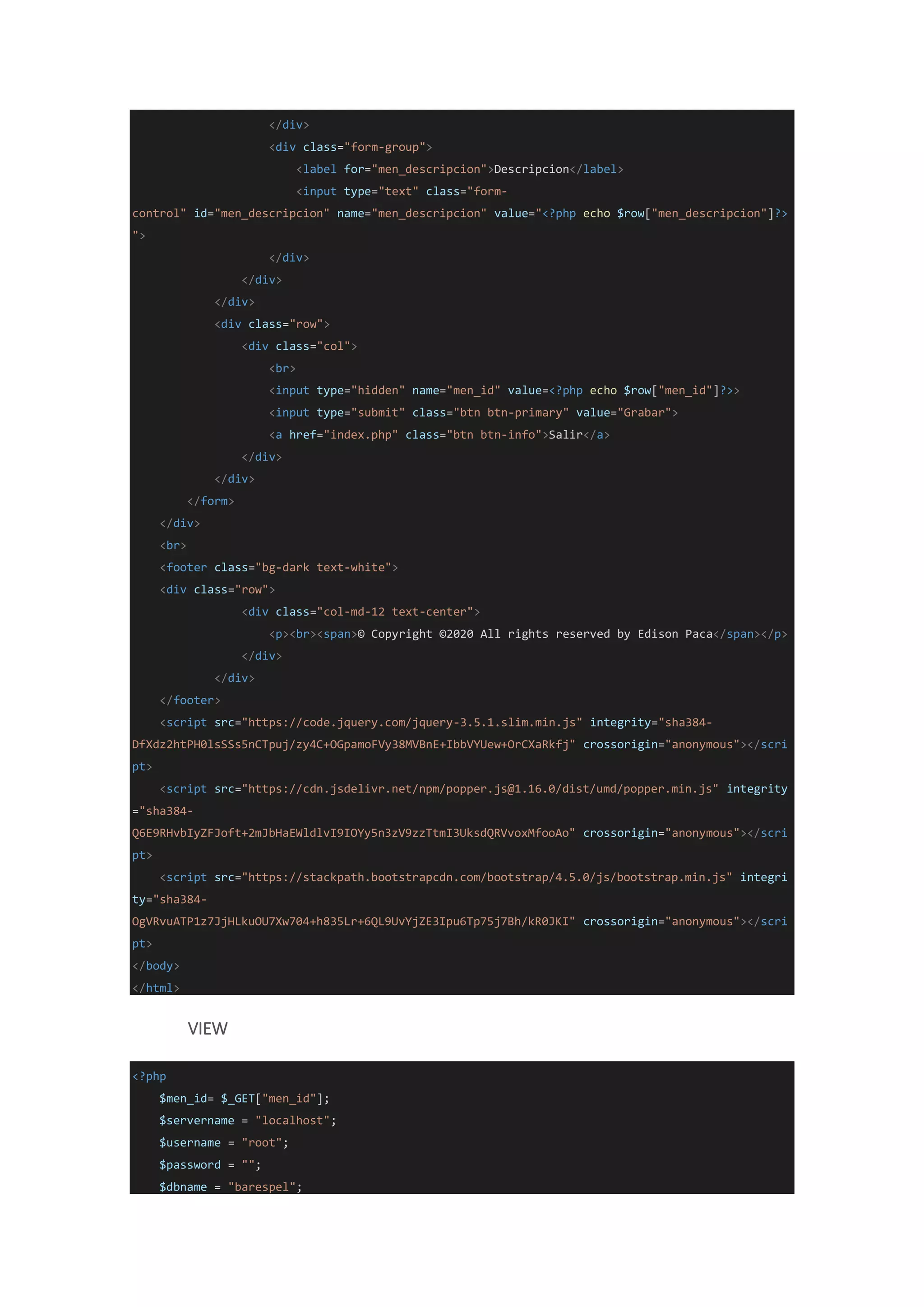 </div>
<div class="form-group">
<label for="men_descripcion">Descripcion</label>
<input type="text" class="form-
control" id="men_descripcion" name="men_descripcion" value="<?php echo $row["men_descripcion"]?>
">
</div>
</div>
</div>
<div class="row">
<div class="col">
<br>
<input type="hidden" name="men_id" value=<?php echo $row["men_id"]?>>
<input type="submit" class="btn btn-primary" value="Grabar">
<a href="index.php" class="btn btn-info">Salir</a>
</div>
</div>
</form>
</div>
<br>
<footer class="bg-dark text-white">
<div class="row">
<div class="col-md-12 text-center">
<p><br><span>© Copyright ©2020 All rights reserved by Edison Paca</span></p>
</div>
</div>
</footer>
<script src="https://code.jquery.com/jquery-3.5.1.slim.min.js" integrity="sha384-
DfXdz2htPH0lsSSs5nCTpuj/zy4C+OGpamoFVy38MVBnE+IbbVYUew+OrCXaRkfj" crossorigin="anonymous"></scri
pt>
<script src="https://cdn.jsdelivr.net/npm/popper.js@1.16.0/dist/umd/popper.min.js" integrity
="sha384-
Q6E9RHvbIyZFJoft+2mJbHaEWldlvI9IOYy5n3zV9zzTtmI3UksdQRVvoxMfooAo" crossorigin="anonymous"></scri
pt>
<script src="https://stackpath.bootstrapcdn.com/bootstrap/4.5.0/js/bootstrap.min.js" integri
ty="sha384-
OgVRvuATP1z7JjHLkuOU7Xw704+h835Lr+6QL9UvYjZE3Ipu6Tp75j7Bh/kR0JKI" crossorigin="anonymous"></scri
pt>
</body>
</html>
VIEW
<?php
$men_id= $_GET["men_id"];
$servername = "localhost";
$username = "root";
$password = "";
$dbname = "barespel";
 