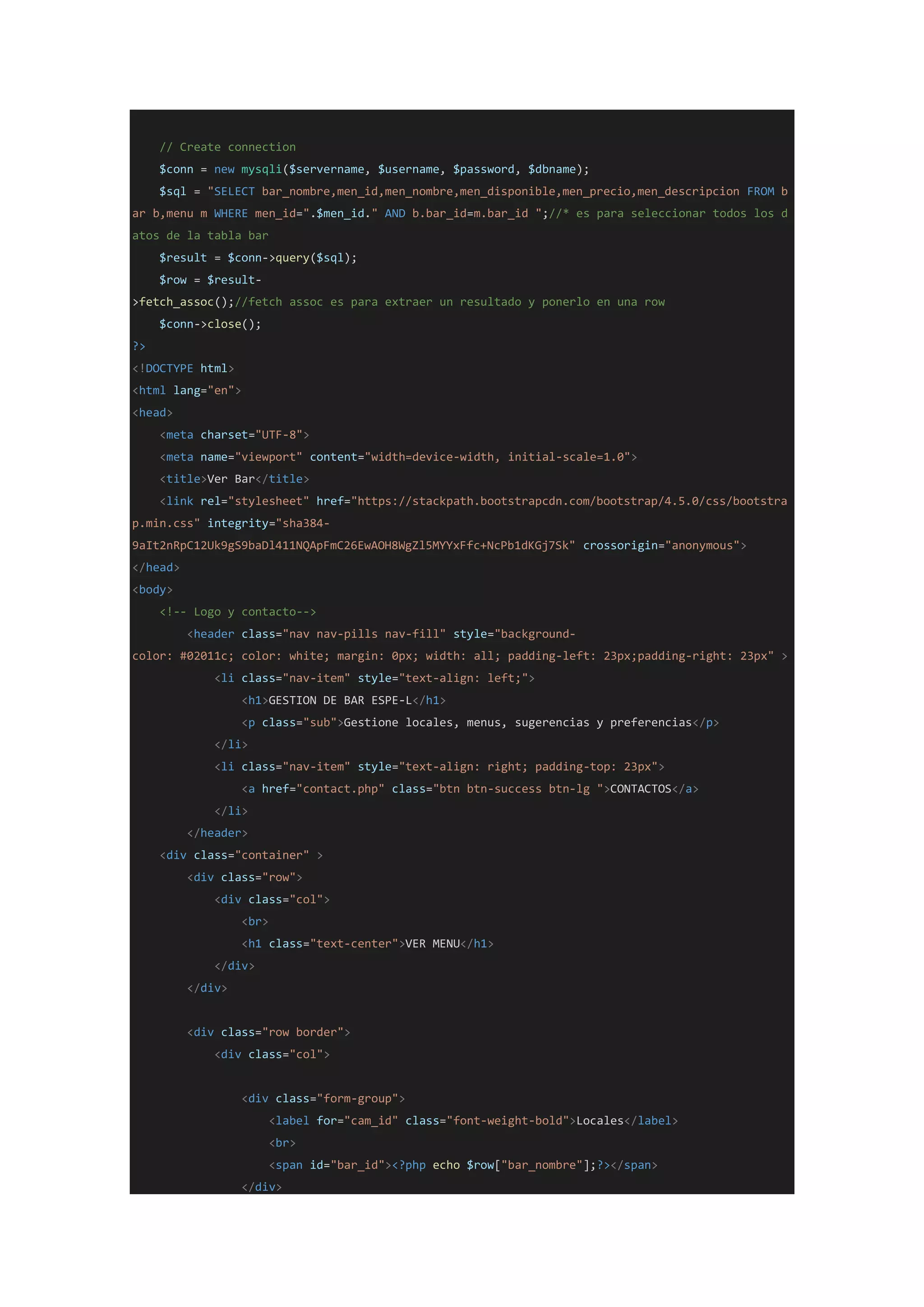 // Create connection
$conn = new mysqli($servername, $username, $password, $dbname);
$sql = "SELECT bar_nombre,men_id,men_nombre,men_disponible,men_precio,men_descripcion FROM b
ar b,menu m WHERE men_id=".$men_id." AND b.bar_id=m.bar_id ";//* es para seleccionar todos los d
atos de la tabla bar
$result = $conn->query($sql);
$row = $result-
>fetch_assoc();//fetch assoc es para extraer un resultado y ponerlo en una row
$conn->close();
?>
<!DOCTYPE html>
<html lang="en">
<head>
<meta charset="UTF-8">
<meta name="viewport" content="width=device-width, initial-scale=1.0">
<title>Ver Bar</title>
<link rel="stylesheet" href="https://stackpath.bootstrapcdn.com/bootstrap/4.5.0/css/bootstra
p.min.css" integrity="sha384-
9aIt2nRpC12Uk9gS9baDl411NQApFmC26EwAOH8WgZl5MYYxFfc+NcPb1dKGj7Sk" crossorigin="anonymous">
</head>
<body>
<!-- Logo y contacto-->
<header class="nav nav-pills nav-fill" style="background-
color: #02011c; color: white; margin: 0px; width: all; padding-left: 23px;padding-right: 23px" >
<li class="nav-item" style="text-align: left;">
<h1>GESTION DE BAR ESPE-L</h1>
<p class="sub">Gestione locales, menus, sugerencias y preferencias</p>
</li>
<li class="nav-item" style="text-align: right; padding-top: 23px">
<a href="contact.php" class="btn btn-success btn-lg ">CONTACTOS</a>
</li>
</header>
<div class="container" >
<div class="row">
<div class="col">
<br>
<h1 class="text-center">VER MENU</h1>
</div>
</div>
<div class="row border">
<div class="col">
<div class="form-group">
<label for="cam_id" class="font-weight-bold">Locales</label>
<br>
<span id="bar_id"><?php echo $row["bar_nombre"];?></span>
</div>
 