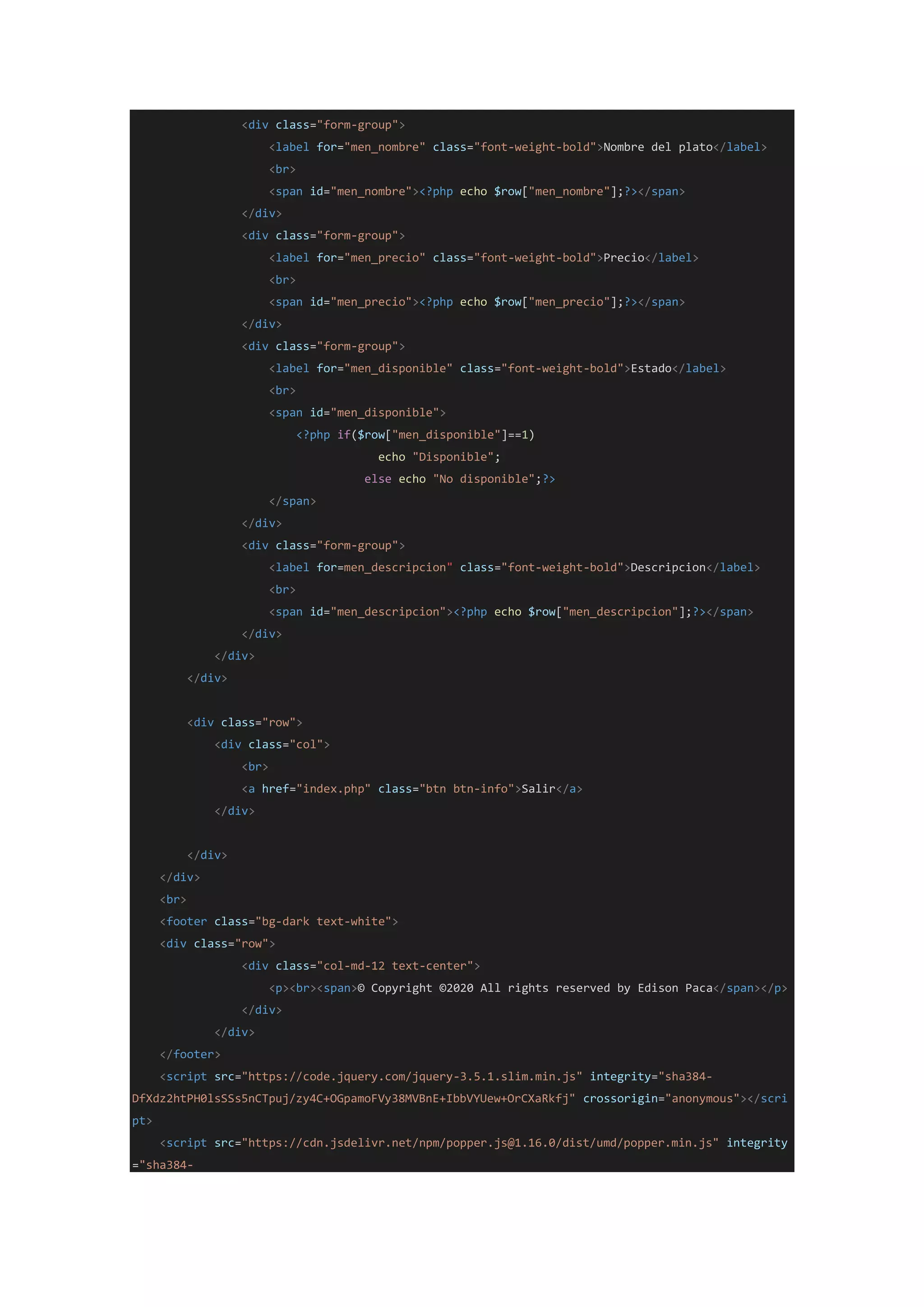 <div class="form-group">
<label for="men_nombre" class="font-weight-bold">Nombre del plato</label>
<br>
<span id="men_nombre"><?php echo $row["men_nombre"];?></span>
</div>
<div class="form-group">
<label for="men_precio" class="font-weight-bold">Precio</label>
<br>
<span id="men_precio"><?php echo $row["men_precio"];?></span>
</div>
<div class="form-group">
<label for="men_disponible" class="font-weight-bold">Estado</label>
<br>
<span id="men_disponible">
<?php if($row["men_disponible"]==1)
echo "Disponible";
else echo "No disponible";?>
</span>
</div>
<div class="form-group">
<label for=men_descripcion" class="font-weight-bold">Descripcion</label>
<br>
<span id="men_descripcion"><?php echo $row["men_descripcion"];?></span>
</div>
</div>
</div>
<div class="row">
<div class="col">
<br>
<a href="index.php" class="btn btn-info">Salir</a>
</div>
</div>
</div>
<br>
<footer class="bg-dark text-white">
<div class="row">
<div class="col-md-12 text-center">
<p><br><span>© Copyright ©2020 All rights reserved by Edison Paca</span></p>
</div>
</div>
</footer>
<script src="https://code.jquery.com/jquery-3.5.1.slim.min.js" integrity="sha384-
DfXdz2htPH0lsSSs5nCTpuj/zy4C+OGpamoFVy38MVBnE+IbbVYUew+OrCXaRkfj" crossorigin="anonymous"></scri
pt>
<script src="https://cdn.jsdelivr.net/npm/popper.js@1.16.0/dist/umd/popper.min.js" integrity
="sha384-
 