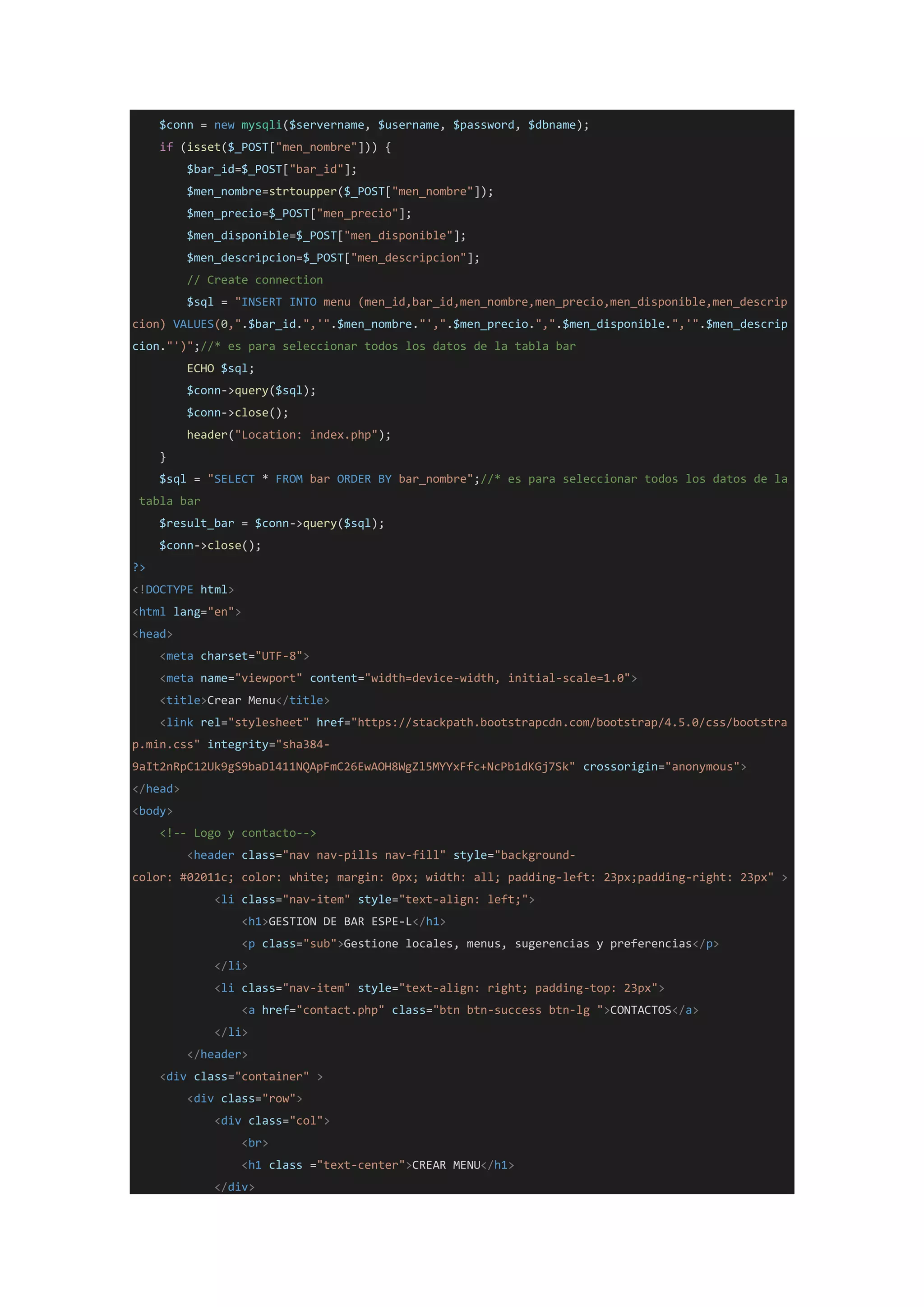 $conn = new mysqli($servername, $username, $password, $dbname);
if (isset($_POST["men_nombre"])) {
$bar_id=$_POST["bar_id"];
$men_nombre=strtoupper($_POST["men_nombre"]);
$men_precio=$_POST["men_precio"];
$men_disponible=$_POST["men_disponible"];
$men_descripcion=$_POST["men_descripcion"];
// Create connection
$sql = "INSERT INTO menu (men_id,bar_id,men_nombre,men_precio,men_disponible,men_descrip
cion) VALUES(0,".$bar_id.",'".$men_nombre."',".$men_precio.",".$men_disponible.",'".$men_descrip
cion."')";//* es para seleccionar todos los datos de la tabla bar
ECHO $sql;
$conn->query($sql);
$conn->close();
header("Location: index.php");
}
$sql = "SELECT * FROM bar ORDER BY bar_nombre";//* es para seleccionar todos los datos de la
tabla bar
$result_bar = $conn->query($sql);
$conn->close();
?>
<!DOCTYPE html>
<html lang="en">
<head>
<meta charset="UTF-8">
<meta name="viewport" content="width=device-width, initial-scale=1.0">
<title>Crear Menu</title>
<link rel="stylesheet" href="https://stackpath.bootstrapcdn.com/bootstrap/4.5.0/css/bootstra
p.min.css" integrity="sha384-
9aIt2nRpC12Uk9gS9baDl411NQApFmC26EwAOH8WgZl5MYYxFfc+NcPb1dKGj7Sk" crossorigin="anonymous">
</head>
<body>
<!-- Logo y contacto-->
<header class="nav nav-pills nav-fill" style="background-
color: #02011c; color: white; margin: 0px; width: all; padding-left: 23px;padding-right: 23px" >
<li class="nav-item" style="text-align: left;">
<h1>GESTION DE BAR ESPE-L</h1>
<p class="sub">Gestione locales, menus, sugerencias y preferencias</p>
</li>
<li class="nav-item" style="text-align: right; padding-top: 23px">
<a href="contact.php" class="btn btn-success btn-lg ">CONTACTOS</a>
</li>
</header>
<div class="container" >
<div class="row">
<div class="col">
<br>
<h1 class ="text-center">CREAR MENU</h1>
</div>
 