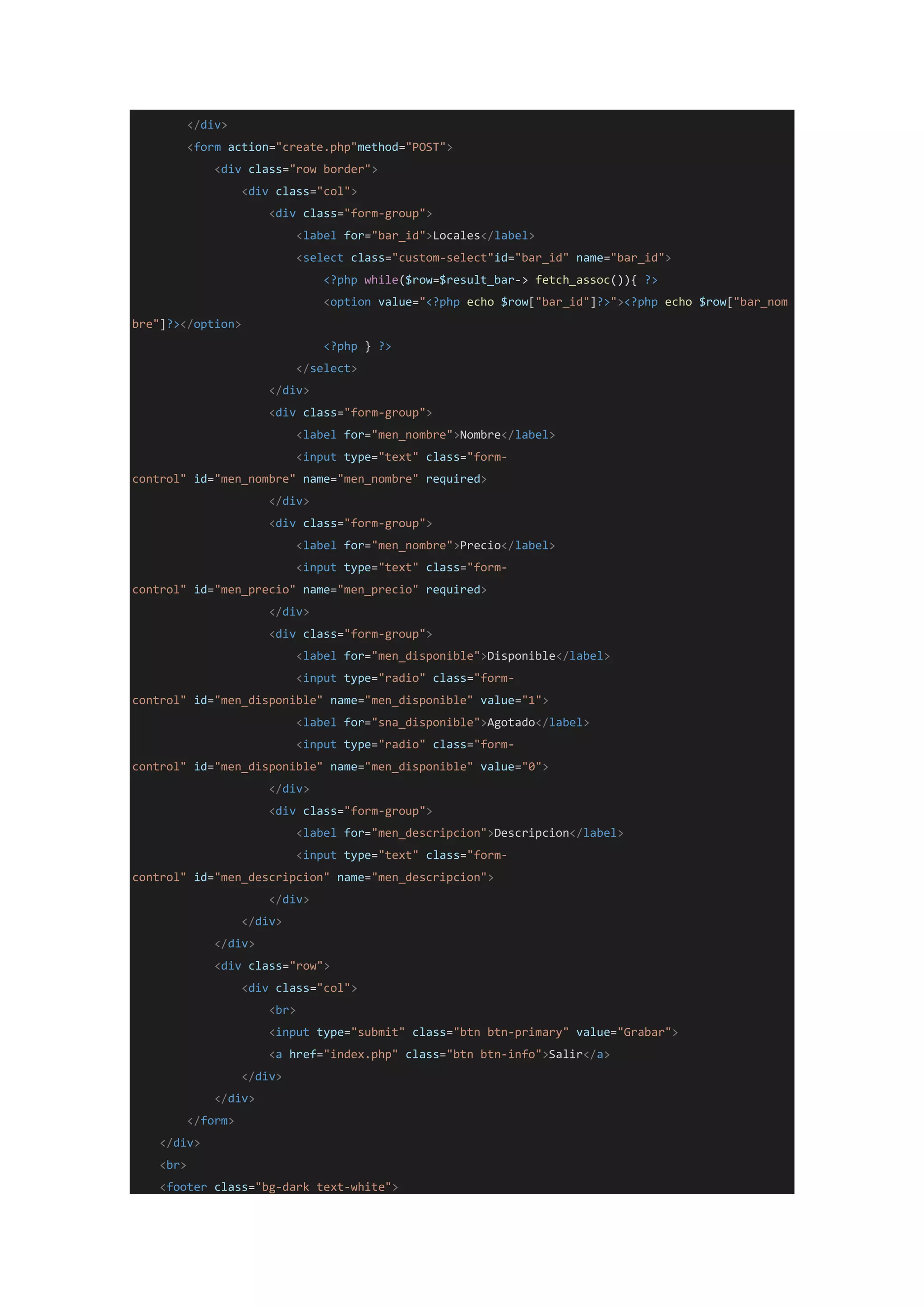 </div>
<form action="create.php"method="POST">
<div class="row border">
<div class="col">
<div class="form-group">
<label for="bar_id">Locales</label>
<select class="custom-select"id="bar_id" name="bar_id">
<?php while($row=$result_bar-> fetch_assoc()){ ?>
<option value="<?php echo $row["bar_id"]?>"><?php echo $row["bar_nom
bre"]?></option>
<?php } ?>
</select>
</div>
<div class="form-group">
<label for="men_nombre">Nombre</label>
<input type="text" class="form-
control" id="men_nombre" name="men_nombre" required>
</div>
<div class="form-group">
<label for="men_nombre">Precio</label>
<input type="text" class="form-
control" id="men_precio" name="men_precio" required>
</div>
<div class="form-group">
<label for="men_disponible">Disponible</label>
<input type="radio" class="form-
control" id="men_disponible" name="men_disponible" value="1">
<label for="sna_disponible">Agotado</label>
<input type="radio" class="form-
control" id="men_disponible" name="men_disponible" value="0">
</div>
<div class="form-group">
<label for="men_descripcion">Descripcion</label>
<input type="text" class="form-
control" id="men_descripcion" name="men_descripcion">
</div>
</div>
</div>
<div class="row">
<div class="col">
<br>
<input type="submit" class="btn btn-primary" value="Grabar">
<a href="index.php" class="btn btn-info">Salir</a>
</div>
</div>
</form>
</div>
<br>
<footer class="bg-dark text-white">
 