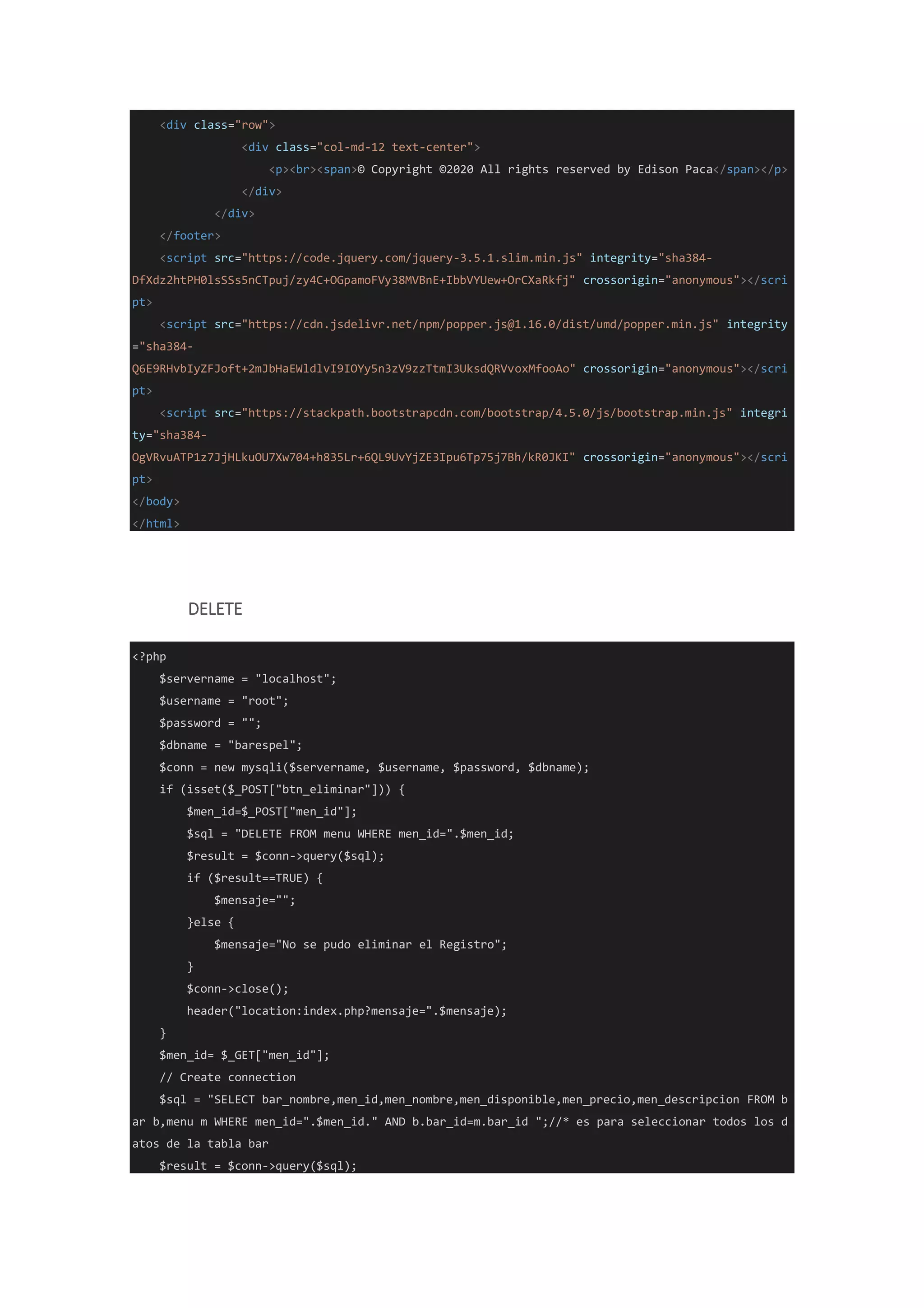 <div class="row">
<div class="col-md-12 text-center">
<p><br><span>© Copyright ©2020 All rights reserved by Edison Paca</span></p>
</div>
</div>
</footer>
<script src="https://code.jquery.com/jquery-3.5.1.slim.min.js" integrity="sha384-
DfXdz2htPH0lsSSs5nCTpuj/zy4C+OGpamoFVy38MVBnE+IbbVYUew+OrCXaRkfj" crossorigin="anonymous"></scri
pt>
<script src="https://cdn.jsdelivr.net/npm/popper.js@1.16.0/dist/umd/popper.min.js" integrity
="sha384-
Q6E9RHvbIyZFJoft+2mJbHaEWldlvI9IOYy5n3zV9zzTtmI3UksdQRVvoxMfooAo" crossorigin="anonymous"></scri
pt>
<script src="https://stackpath.bootstrapcdn.com/bootstrap/4.5.0/js/bootstrap.min.js" integri
ty="sha384-
OgVRvuATP1z7JjHLkuOU7Xw704+h835Lr+6QL9UvYjZE3Ipu6Tp75j7Bh/kR0JKI" crossorigin="anonymous"></scri
pt>
</body>
</html>
DELETE
<?php
$servername = "localhost";
$username = "root";
$password = "";
$dbname = "barespel";
$conn = new mysqli($servername, $username, $password, $dbname);
if (isset($_POST["btn_eliminar"])) {
$men_id=$_POST["men_id"];
$sql = "DELETE FROM menu WHERE men_id=".$men_id;
$result = $conn->query($sql);
if ($result==TRUE) {
$mensaje="";
}else {
$mensaje="No se pudo eliminar el Registro";
}
$conn->close();
header("location:index.php?mensaje=".$mensaje);
}
$men_id= $_GET["men_id"];
// Create connection
$sql = "SELECT bar_nombre,men_id,men_nombre,men_disponible,men_precio,men_descripcion FROM b
ar b,menu m WHERE men_id=".$men_id." AND b.bar_id=m.bar_id ";//* es para seleccionar todos los d
atos de la tabla bar
$result = $conn->query($sql);
 